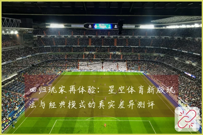 回归玩家再体验：星空体育新版玩法与经典模式的真实差异测评