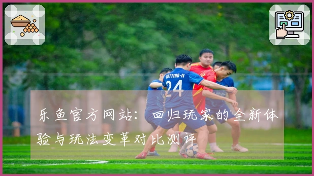 乐鱼官方网站：回归玩家的全新体验与玩法变革对比测评