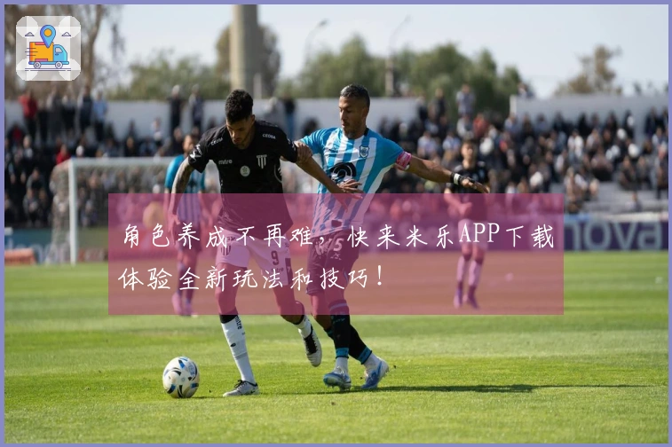 角色养成不再难，快来米乐APP下载体验全新玩法和技巧！