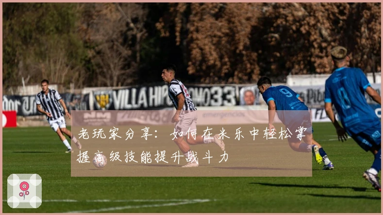 老玩家分享：如何在米乐中轻松掌握高级技能提升战斗力