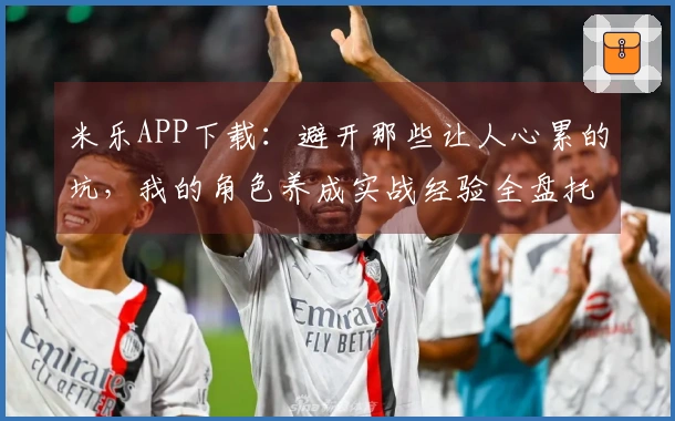 米乐APP下载：避开那些让人心累的坑，我的角色养成实战经验全盘托出
