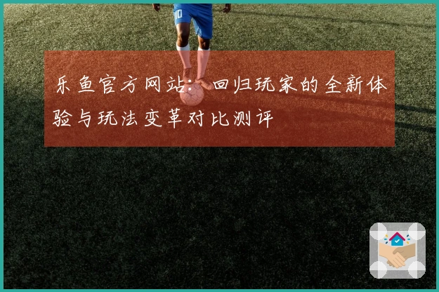 乐鱼官方网站：回归玩家的全新体验与玩法变革对比测评