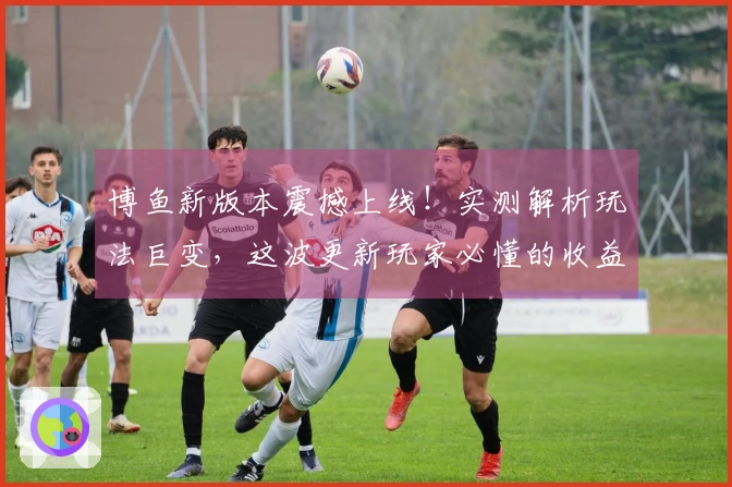 博鱼新版本震撼上线！实测解析玩法巨变，这波更新玩家必懂的收益点都在这儿了