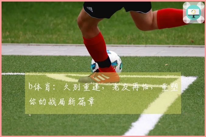 b体育：久别重逢，老友再临，重塑你的战局新篇章