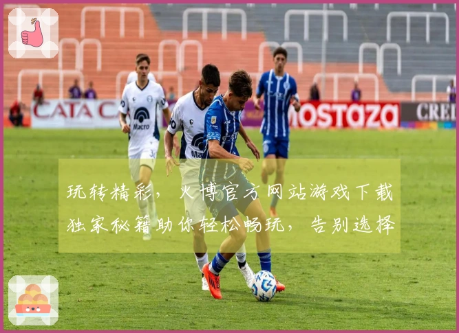 玩转精彩，火博官方网站游戏下载独家秘籍助你轻松畅玩，告别选择困难症